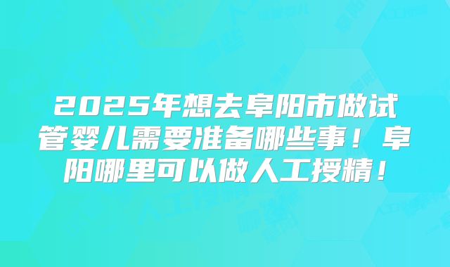 2025年想去阜阳市做试管婴儿需要准备哪些事!阜阳哪里可以做人工授精!