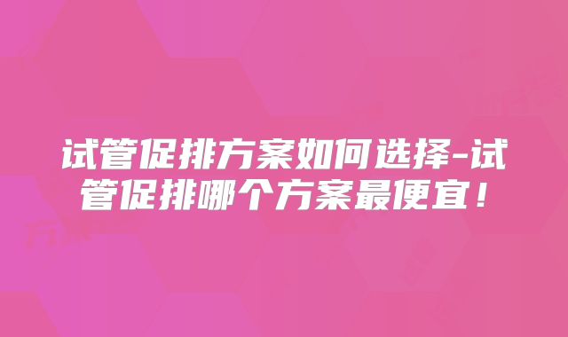 试管促排方案如何选择-试管促排哪个方案最便宜！
