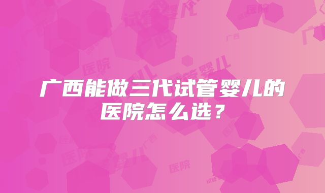 广西能做三代试管婴儿的医院怎么选?