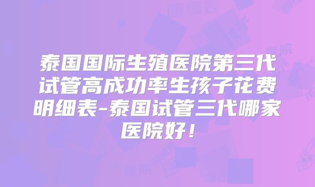泰国国际生殖医院第三代试管高成功率生孩子花费明细表-泰国试管三代哪家医院好!