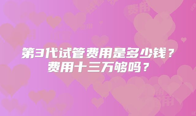 第3代试管费用是多少钱？费用十三万够吗？