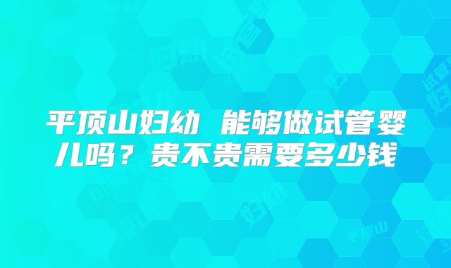 平顶山妇幼 能够做试管婴儿吗？贵不贵需要多少钱
