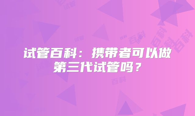 试管百科:携带者可以做第三代试管吗?