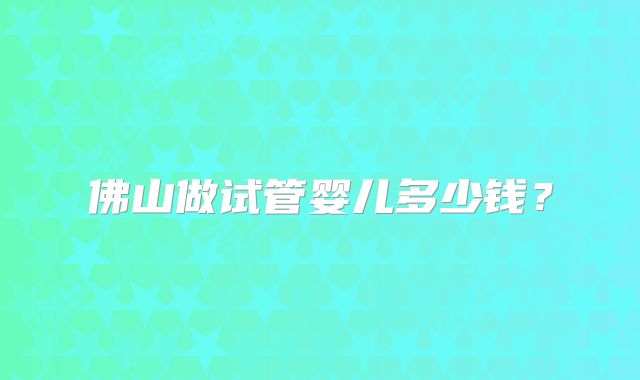佛山做试管婴儿多少钱?