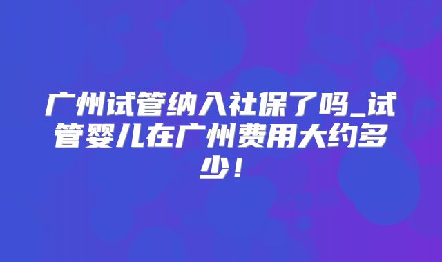 广州试管纳入社保了吗_试管婴儿在广州费用大约多少！