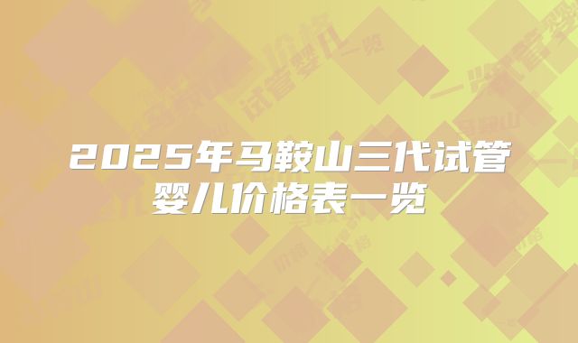2025年马鞍山三代试管婴儿价格表一览