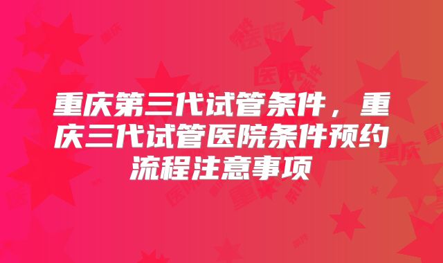 重庆第三代试管条件,重庆三代试管医院条件预约流程注意事项