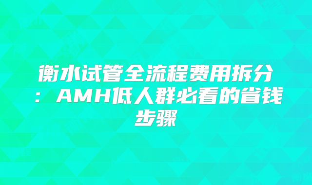 衡水试管全流程费用拆分：AMH低人群必看的省钱步骤