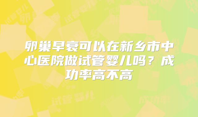 卵巢早衰可以在新乡市中心医院做试管婴儿吗?成功率高不高