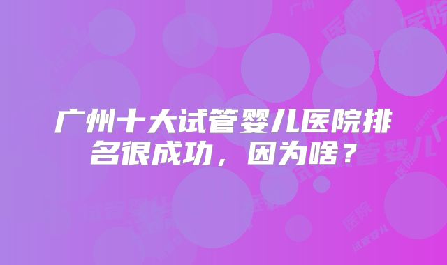广州十大试管婴儿医院排名很成功,因为啥?