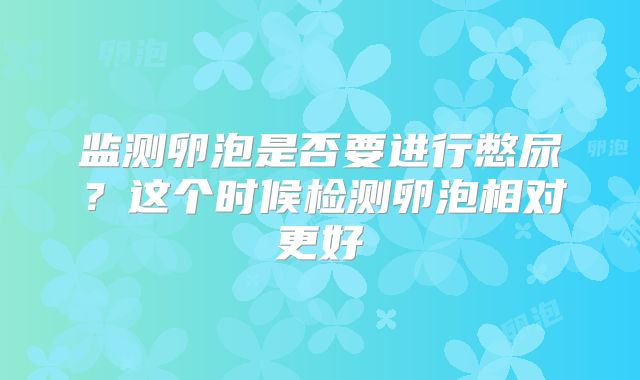 监测卵泡是否要进行憋尿？这个时候检测卵泡相对更好