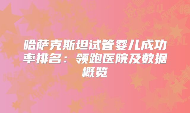 哈萨克斯坦试管婴儿成功率排名：领跑医院及数据概览