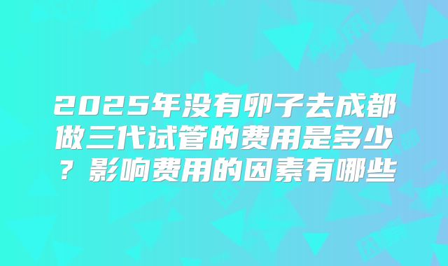 2025年没有卵子去成都做三代试管的费用是多少?影响费用的因素有哪些