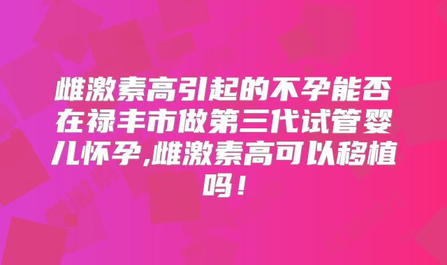 雌激素高引起的不孕能否在禄丰市做第三代试管婴儿怀孕,雌激素高可以移植吗！