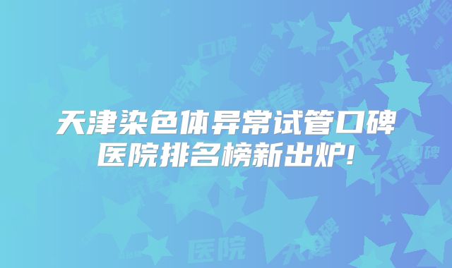 天津染色体异常试管口碑医院排名榜新出炉!