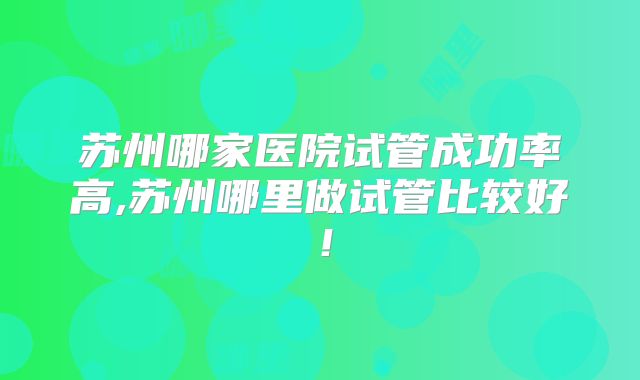 苏州哪家医院试管成功率高,苏州哪里做试管比较好！