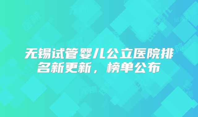 无锡试管婴儿公立医院排名新更新，榜单公布