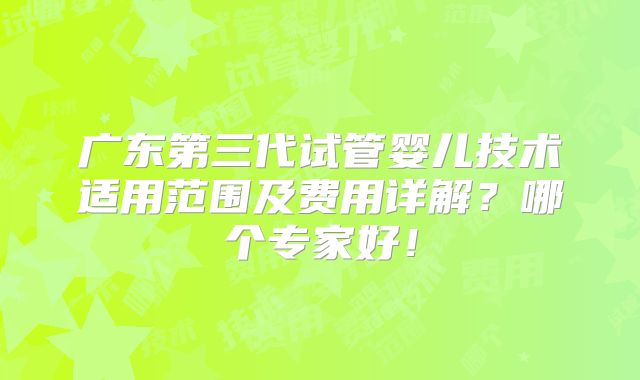 广东第三代试管婴儿技术适用范围及费用详解?哪个专家好!