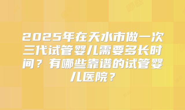 2025年在天水市做一次三代试管婴儿需要多长时间？有哪些靠谱的试管婴儿医院？