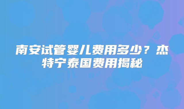 南安试管婴儿费用多少？杰特宁泰国费用揭秘
