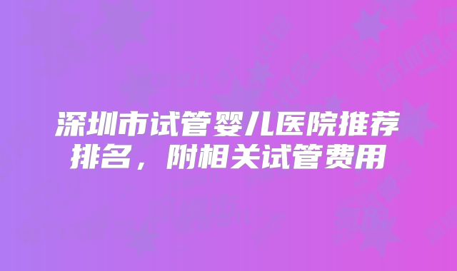 深圳市试管婴儿医院推荐排名，附相关试管费用