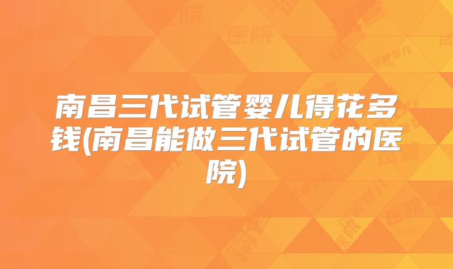 南昌三代试管婴儿得花多钱(南昌能做三代试管的医院)