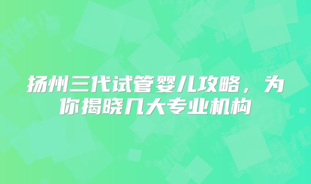 扬州三代试管婴儿攻略，为你揭晓几大专业机构