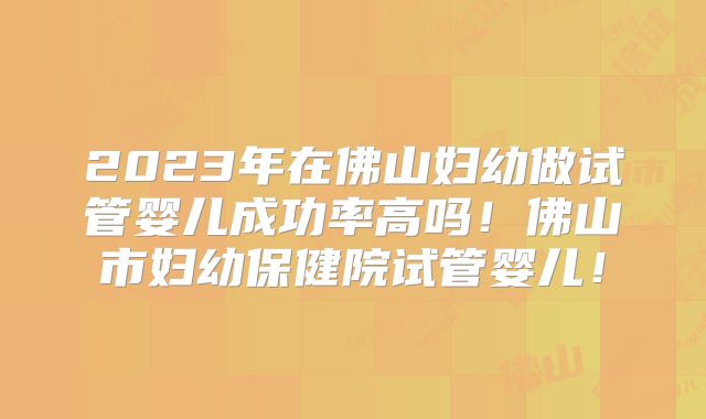 2023年在佛山妇幼做试管婴儿成功率高吗!佛山市妇幼保健院试管婴儿!
