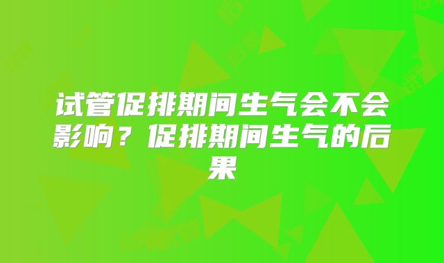 试管促排期间生气会不会影响？促排期间生气的后果