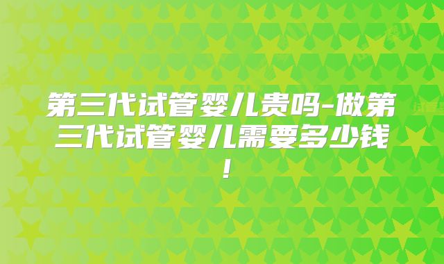 第三代试管婴儿贵吗-做第三代试管婴儿需要多少钱！