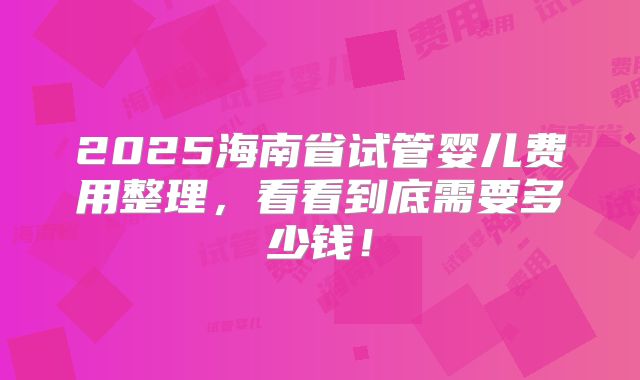 2025海南省试管婴儿费用整理,看看到底需要多少钱!