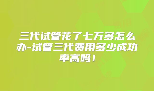 三代试管花了七万多怎么办-试管三代费用多少成功率高吗!