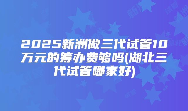 2025新洲做三代试管10万元的筹办费够吗(湖北三代试管哪家好)