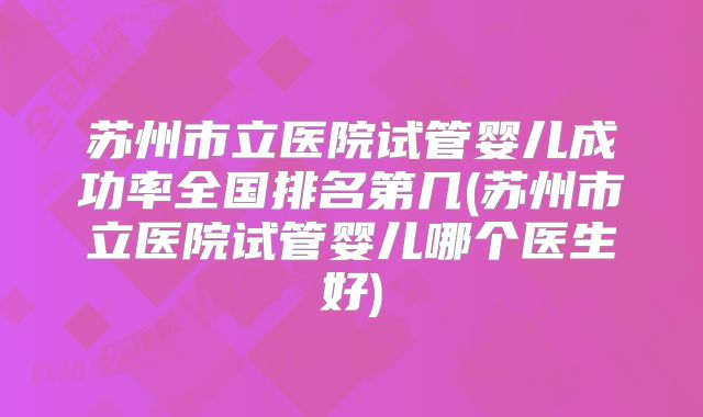 苏州市立医院试管婴儿成功率全国排名第几(苏州市立医院试管婴儿哪个医生好)
