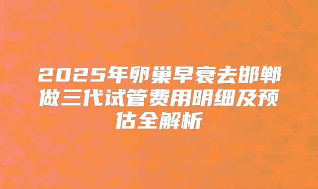2025年卵巢早衰去邯郸做三代试管费用明细及预估全解析
