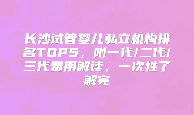 长沙试管婴儿私立机构排名TOP5，附一代/二代/三代费用解读，一次性了解完