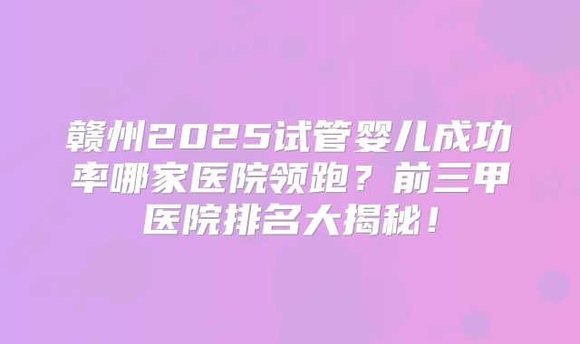 赣州2025试管婴儿成功率哪家医院领跑？前三甲医院排名大揭秘！