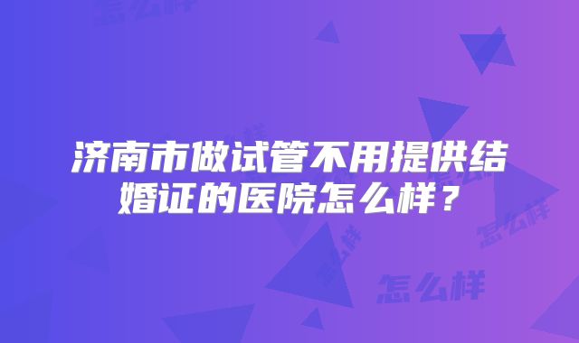 济南市做试管不用提供结婚证的医院怎么样?