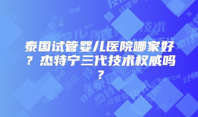 泰国试管婴儿医院哪家好？杰特宁三代技术权威吗？