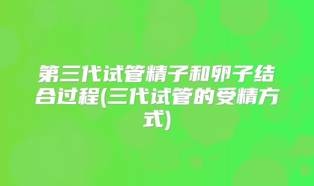 第三代试管精子和卵子结合过程(三代试管的受精方式)