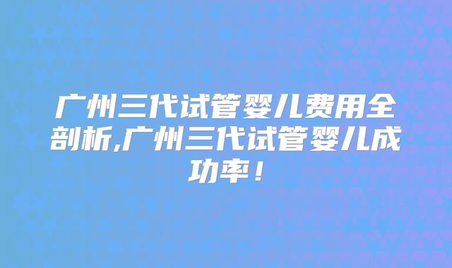广州三代试管婴儿费用全剖析,广州三代试管婴儿成功率!