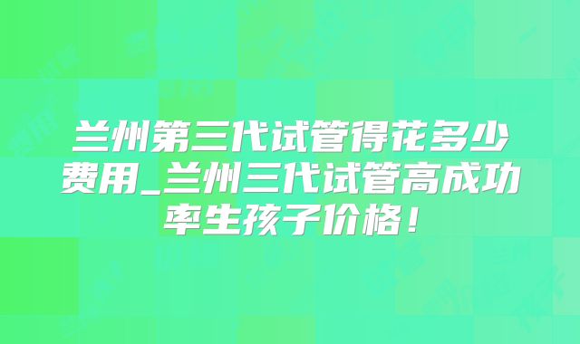 兰州第三代试管得花多少费用_兰州三代试管高成功率生孩子价格!