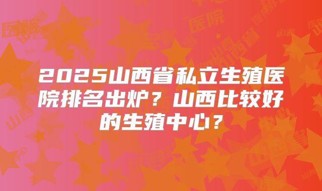 2025山西省私立生殖医院排名出炉？山西比较好的生殖中心？
