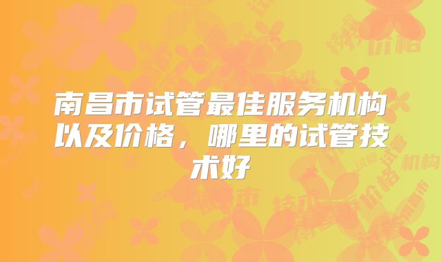 南昌市试管最佳服务机构以及价格,哪里的试管技术好