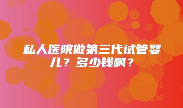 私人医院做第三代试管婴儿?多少钱啊?
