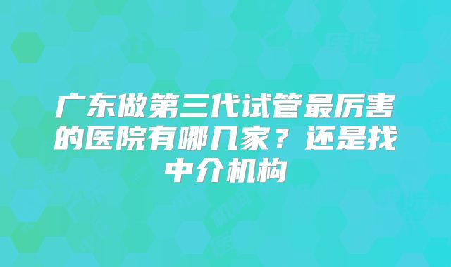 广东做第三代试管最厉害的医院有哪几家?还是找中介机构