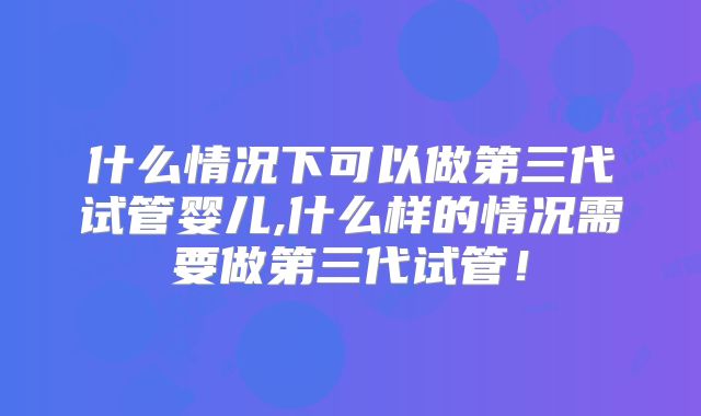 什么情况下可以做第三代试管婴儿,什么样的情况需要做第三代试管！