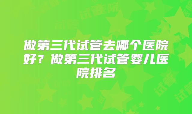 做第三代试管去哪个医院好？做第三代试管婴儿医院排名
