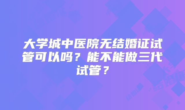 大学城中医院无结婚证试管可以吗？能不能做三代试管？
