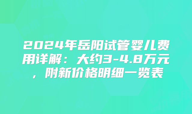 2024年岳阳试管婴儿费用详解:大约3-4.8万元,附新价格明细一览表
